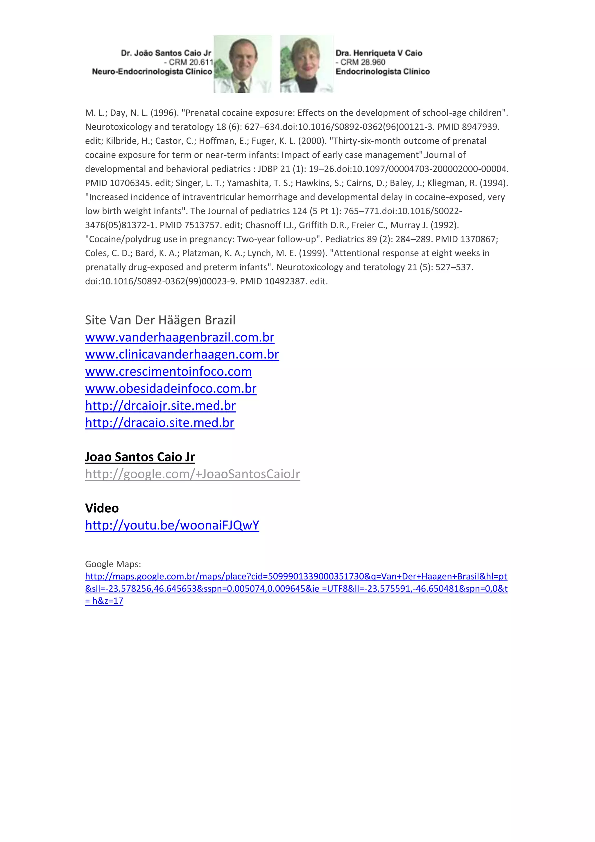 M. L.; Day, N. L. (1996). "Prenatal cocaine exposure: Effects on the development of school-age children".
Neurotoxicology and teratology 18 (6): 627–634.doi:10.1016/S0892-0362(96)00121-3. PMID 8947939.
edit; Kilbride, H.; Castor, C.; Hoffman, E.; Fuger, K. L. (2000). "Thirty-six-month outcome of prenatal
cocaine exposure for term or near-term infants: Impact of early case management".Journal of
developmental and behavioral pediatrics : JDBP 21 (1): 19–26.doi:10.1097/00004703-200002000-00004.
PMID 10706345. edit; Singer, L. T.; Yamashita, T. S.; Hawkins, S.; Cairns, D.; Baley, J.; Kliegman, R. (1994).
"Increased incidence of intraventricular hemorrhage and developmental delay in cocaine-exposed, very
low birth weight infants". The Journal of pediatrics 124 (5 Pt 1): 765–771.doi:10.1016/S0022-
3476(05)81372-1. PMID 7513757. edit; Chasnoff I.J., Griffith D.R., Freier C., Murray J. (1992).
"Cocaine/polydrug use in pregnancy: Two-year follow-up". Pediatrics 89 (2): 284–289. PMID 1370867;
Coles, C. D.; Bard, K. A.; Platzman, K. A.; Lynch, M. E. (1999). "Attentional response at eight weeks in
prenatally drug-exposed and preterm infants". Neurotoxicology and teratology 21 (5): 527–537.
doi:10.1016/S0892-0362(99)00023-9. PMID 10492387. edit.
Site Van Der Häägen Brazil
www.vanderhaagenbrazil.com.br
www.clinicavanderhaagen.com.br
www.crescimentoinfoco.com
www.obesidadeinfoco.com.br
http://drcaiojr.site.med.br
http://dracaio.site.med.br
Joao Santos Caio Jr
http://google.com/+JoaoSantosCaioJr
Video
http://youtu.be/woonaiFJQwY
Google Maps:
http://maps.google.com.br/maps/place?cid=5099901339000351730&q=Van+Der+Haagen+Brasil&hl=pt
&sll=-23.578256,46.645653&sspn=0.005074,0.009645&ie =UTF8&ll=-23.575591,-46.650481&spn=0,0&t
= h&z=17
 