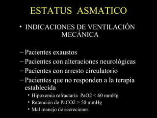 ESTATUS ASMATICO
• INDICACIONES DE VENTILACIÓN
MECÁNICA
– Pacientes exaustos
– Pacientes con alteraciones neurológicas
– Pacientes con arresto circulatorio
– Pacientes que no responden a la terapia
establecida
• Hipoxemia refractaria PaO2 < 60 mmHg
• Retención de PaCO2 > 50 mmHg
• Mal manejo de secreciones
 
