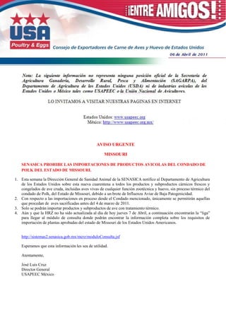 AVISO URGENTE

                                                   MISSOURI

   SENASICA PROHIBE LAS IMPORTACIONES DE PRODUCTOS AVICOLAS DEL CONDADO DE
   POLK DEL ESTADO DE MISSOURI.

1. Esta semana la Dirección General de Sanidad Animal de la SENASICA notifico al Departamento de Agricultura
   de los Estados Unidos sobre esta nueva cuarentena a todos los productos y subproductos cárnicos frescos y
   congelados de ave cruda, incluidas aves vivas de cualquier función zootécnica y huevo, sin proceso térmico del
   condado de Polk, del Estado de Missouri, debido a un brote de Influenza Aviar de Baja Patogenicidad.
2. Con respecto a las importaciones en proceso desde el Condado mencionado, únicamente se permitirán aquellas
   que procedan de aves sacrificadas antes del 4 de marzo de 2011.
3. Solo se podrán importar productos y subproductos de ave con tratamiento térmico.
4. Aún y que la HRZ no ha sido actualizada al día de hoy jueves 7 de Abril, a continuación encontrarán la “liga”
   para llegar al módulo de consulta donde podrán encontrar la información completa sobre los requisitos de
   importación de plantas aprobadas del estado de Missouri de los Estados Unidos Americanos.


   http://sistemas2.senasica.gob.mx/mcrz/moduloConsulta.jsf

   Esperamos que esta información les sea de utilidad.

   Atentamente,

   José Luis Cruz
   Director General
   USAPEEC México
 