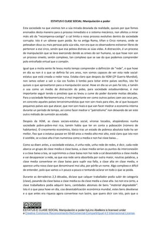 ESTATUS E CLASE SOCIAL: Manipulación e poder
Esta sociedade na que vivimos ten a súa mirada desviada da realidade, quizais por que fomos
ensinados desta maneira para o proceso inmediato e o sistema mecánico, non afeitos a mirar
máis aló da “recompensa-castigo” o cal limita o noso proceso evolutivo dentro da sociedade
corrupta. Isto é un sálvese quen poida. Xa na antiga Roma, tiñan o Circo romano, onde se
pelexaban dous ou mais persoas pola súa vida, non era que os observadores estiveran libres de
pertencer a ese circo, senón que esa pelexa distraia as súas vidas. A distracción, é un proceso
de manipulación que se leva exercendo dende as orixes do ser humano, so que hoxe non son
un proceso sinxelo, senón complexo, tan complexo que se sae do que podemos comprender
polo entrañado virtual que o compón.
Igual que a moita xente lle levou moito tempo comprender a definición de “rede”, e que hoxe
en día xa non é o que se definía fai uns anos, non somos capaces de ver esta rede socialestatus que está creada a redor nosa. Estaba claro que despois da IIGM (2º Guerra Mundial),
non iamos volver a saír a rúa cos fusiles ó lombo para loitar entre países veciños, isto foi
quizais o que aproveitaron para a manipulación social. Hoxe en día so un pais fai isto, e tamén
o usa como un medio de distracción do pobo, para sociedade estadounidense, é moi
importante seguir tendo o prestixio que os levou a cume do poder durante moitas décadas.
Para a sociedade Norteamericana, é moi importante ver como outros países caen aos seus pes,
en concreto aqueles países terceiromundistas que non son rivais para eles, de aí que busquen
pequenos países aos que atacar, que non son rivais e que van facer medrar a economía interna
durante un período de tempo, así como facer medrar o “patriotismo” non deixando de ser este
outro método de sumisión ao estado.
Despois da IIGM, as clases sociais-estatus social, víronse tocados, atopándonos nunha
sociedade pobre-pobre-moi rica, tamén había que ter en conta a poboación (número de
habitantes). O crecemento económico, lóxico tras un estado de pobreza absoluta todo ha ser
mellor, fixo que o estatus pasase en 50-60 anos a medio-alto-moi alto, está claro que isto non
é sostible, se a clase alta é tan numerosa como a media e non hai clase baixa….
Como xa dixen antes, a sociedade estatus, é unha rede, unha rede de redes, é dicir, cada rede
abarca un grupo de clase media e clase baixa, a clase media serían os puntos da interconexión
e a clase baixa a tea, se suprimimos a clase baixa non hai rede a cal desestabiliza a clase media
e vai desaparecer a rede, xa que esa rede seria absorbida por outra maior, noutras palabras, a
clase media convertese en clase baixa para suplir esa falla, a clase alta en clase media, e
aparece unha nova clase que denominarei moi alta, por pórlle un nome. Algo complexo e difícil
de entender, polo que vamos a ir pouco a pouco e tentando aclarar en todo o que se poida.
Durante as derradeiras 2,3 décadas, dicíase que calquer traballador podía subir de categoría
(clase), pasando da clase baixa a clase media ou da clase media a clase alta. Iso non era certo, a
clase traballadora podía adquirir bens, cantidades abismais de bens “material degradable”.
Isto é o que pasa hoxe en día, coa desestabilización económica mundial, estes bens deválanse
e o que antes era riqueza agora convertese nun lastre, que quero dicir con isto, pois que o

ESTATUS E CLASE SOCIAL Manipulación e poder byLino Abelleira is licensed under
a Creative Commons Reconocimiento-NoComercial-CompartirIgual 4.0 Internacional License.

 