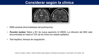 • RMN cerebral (Anormalidades del parénquima)
• Punción lumbar: fiebre y EC de nueva aparición.<2 AÑOS. La infección del SNC está
documentada en hasta el 12% de los niños con estado epiléptico
• Test hepático, tiempos de coagulación.
Considerar según la clínica
Freilich.E, Schreiber.J, Zelleke.T, Gaillar.W.Pediatric Sattus epilepticus: Identification and evaluation. Current Opinion. 2014, 26:655 – 661
 