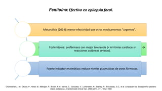 Metanálisis (2014): menor efectividad que otros medicamentos “urgentes”.
Mecanismo de acción: bloqueo de canales de sodio dependientes de voltaje 
< excitabilidad.
Puede ser inefectivo o empeorar convulsiones en pacientes con epilepsia
generalizada.
Fenitoína: Efectivo en epilepsia focal.
Fosfenitoína: profármaco con mejor tolerancia (< Arritmias cardiacas y
reacciones cutáneas severas).
Fuerte inductor enzimático: reduce niveles plasmáticos de otros fármacos.
Chamberlain, J.M.; Okada, P.; Holsti, M.; Mahajan, P.; Brown, K.M.; Vance, C.; Gonzalez, V.; Lichenstein, R.; Stanley, R.; Brousseau, D.C.; et al. Lorazepam vs. diazepam for pediatric
status epilepticus: A randomized clinical trial. JAMA 2014, 311, 1652–1660
 