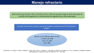 Duración de semanas a meses a pesar de múltipes medicamentos EE refractario
maligno.
Neurocritical Care Society- NCS): convulsión clínica o EEG que persiste luego de dosis adecuadas de
una BZD inicial seguida de un medicamento de segunda línea a dosis adecuadas.
Ocurre en 10- 40% de niños con EE.
>1 hora: 26- 45%
>2 h: 17- 25%
>4 h: 10%.
Chamberlain, J.M.; Okada, P.; Holsti, M.; Mahajan, P.; Brown, K.M.; Vance, C.; Gonzalez, V.; Lichenstein, R.; Stanley, R.; Brousseau, D.C.; et al. Lorazepam vs. diazepam for pediatric
status epilepticus: A randomized clinical trial. JAMA 2014, 311, 1652–1660
Manejo refractario
 