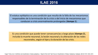 El estatus epiléptico es una condición que resulta de la falla de los mecanismos
responsables de la terminación de la crisis o del inicio de mecanismos que
conducen a crisis anormalmente prolongadas (tiempo 1).
Es una condición que puede tener consecuencias a largo plazo (tiempo 2),
incluida la muerte neuronal, la lesión neuronal y la alteración de las redes
neuronales, según el tipo y la duración de las crisis.
Eugen Trinka, et al. A deﬁnition and classiﬁcation of status epilepticus – Report of the ILAE Task Force on Classiﬁcation of Status. Epilepticus. Epilepsia, 56(10):1515–1523, 2015
ILAE 2016
 