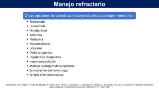 Otras opciones terapéuticas incluyendo terapias experimentales:
• Topiramato
• Lacosamida
• Fenobarbital
• Ketamina
• Piridoxina
• Neurosteroides
• Lidocaina
• Dieta cetogénica
• Hipotermia terapéutica
• Inmunomodulación
• Manejo quirúrgico de la epilepsia
• Estimulación del nervio vago
• Terapia electroconvulsiva
Chamberlain, J.M.; Okada, P.; Holsti, M.; Mahajan, P.; Brown, K.M.; Vance, C.; Gonzalez, V.; Lichenstein, R.; Stanley, R.; Brousseau, D.C.; et al. Lorazepam vs. diazepam for pediatric
status epilepticus: A randomized clinical trial. JAMA 2014, 311, 1652–1660
Manejo refractario
 