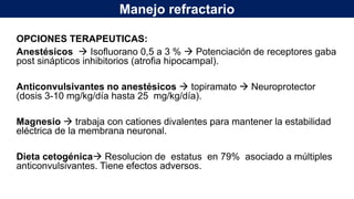 Manejo refractario
OPCIONES TERAPEUTICAS:
Anestésicos  Isofluorano 0,5 a 3 %  Potenciación de receptores gaba
post sinápticos inhibitorios (atrofia hipocampal).
Anticonvulsivantes no anestésicos  topiramato  Neuroprotector
(dosis 3-10 mg/kg/día hasta 25 mg/kg/día).
Magnesio  trabaja con cationes divalentes para mantener la estabilidad
eléctrica de la membrana neuronal.
Dieta cetogénica Resolucion de estatus en 79% asociado a múltiples
anticonvulsivantes. Tiene efectos adversos.
 