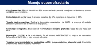 Manejo superrefractario
Cirugía resectiva: Mejoría de crisis en 56% en una serie de casos de manejo en pacientes con estatus
epiléptico superrefractario.
Estimulador del nervio vago  remisión completa del 5 %, mejoría de la frecuencia  68%
Terapia electroconvulsiva: Realiza la transmisión presináptica de GABA y prolonga el periodo
refractario (alteración de la memoria a largo plazo).
Estimulación magnética transcraneal y estimulación cerebral profunda: Tasas de éxito hasta del
80%.
Hipotermia (32-35C) x 24 a 48 horas: En el ensayo HYBERNATUS no mejoría en resultados
funcionales a los 90 días y mas eventos adversos.
Terapias inmunomoduladoras (corticoides, ACTH, inmunoglobulina, plasmaferesis): Encefalitis
autoinmunes, de Rasmussen y Hashimoto.
 