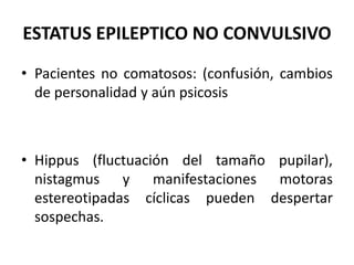 ESTATUS EPILEPTICO NO CONVULSIVO
• Pacientes no comatosos: (confusión, cambios
de personalidad y aún psicosis
• Hippus (fluctuación del tamaño pupilar),
nistagmus y manifestaciones motoras
estereotipadas cíclicas pueden despertar
sospechas.
 