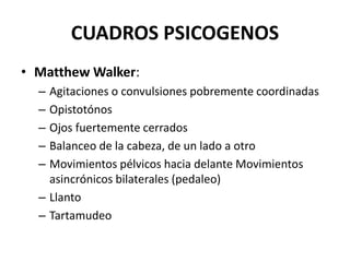 CUADROS PSICOGENOS
• Matthew Walker:
– Agitaciones o convulsiones pobremente coordinadas
– Opistotónos
– Ojos fuertemente cerrados
– Balanceo de la cabeza, de un lado a otro
– Movimientos pélvicos hacia delante Movimientos
asincrónicos bilaterales (pedaleo)
– Llanto
– Tartamudeo
 