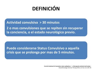 DEFINICIÓN
Actividad convulsiva > 30 minutos
2 o mas convulsiones que se repiten sin recuperar
la conciencia, o el estado neurológico previo.
Puede considerarse Status Convulsivo a aquella
crisis que se prolonga por mas de 5 minutos.
Current treatment of convulsive status epilepticus — a therapeutic protocol and review -
Anaesthesiology Intensive Therapy 2014, vol. 46, no 4, 293–30
 