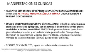 MANIFESTACIONES CLINICAS
• PACIENTES CON ESTADO EPILÉPTICO CONVULSIVO GENERALIZADO (GCSE)
tienen una ACTIVIDAD MOTORA CLÓNICA Y TÓNICA OBVIA BILATERAL Y
PÉRDIDA DE CONCIENCIA
• ESTADO EPILÉPTICO CONVULSIVO GENERALIZADO: el GCSE es la forma más
dramática de estado epiléptico, con el potencial de complicaciones graves,
morbilidad e incluso mortalidad. El GCSE incluye convulsiones convulsivas
generalizadas primarias y secundariamente generalizadas. Siempre hay
alteración de la conciencia y rigidez bilateral tónica, seguido de sacudidas
rítmicas de las extremidades (clonus) que suele ser simétrica.
• DESPUES DE 45 MINUTOS, signos se vuelven cada vez más sutiles
 