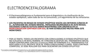 ELECTROENCEFALOGRAMA
• El Electroencefalograma es fundamental para el diagnóstico y la clasificación de los
estados epilépticos, sobre todo de los no convulsivos, y el seguimiento de los refractarios
• LOS PACIENTES EN RIESGO DE ESTADO EPILÉPTICO SEGÚN LOS CRITERIOS CLÍNICOS (P.
EJ., ALTERACIÓN DEL ESTADO MENTAL, PATOLOGÍA NEUROLÓGICA DE ALTO RIESGO,
SACUDIDAS CLÍNICAS SUTILES) DEBEN REGISTRARSE CON URGENCIA EN LA
MONITORIZACIÓN CONTINUA CON EEG; SE HAN ESTABLECIDO PAUTAS PARA ESTE
MONITOREO.
• POR LO TANTO, TODOS LOS PACIENTES CON CONVULSIONES O ESTADO EPILÉPTICO QUE
NO VUELVEN A UN NIVEL NORMAL DE CONCIENCIA DESPUÉS DEL TRATAMIENTO INICIAL
DEBEN CONTROLARSE CON EEG (Continuo) PARA DETERMINAR SI EL TRATAMIENTO FUE
ADECUADO O SI EL PACIENTE DEJA DE TENER CONVULSIONES CLARAS PERO CONTINUA
COMATOSO, SE DEBE REALIZAR EEG PARA DESCARTAR UN ESTADO EPILEPTICO
 