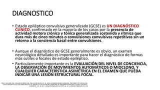 DIAGNOSTICO
• Estado epiléptico convulsivo generalizado (GCSE) es UN DIAGNÓSTICO
CLÍNICO, confirmado en la mayoría de los casos por la presencia de
actividad motora crónica y tónica generalizada sostenida y rítmica que
dura más de cinco minutos o convulsiones convulsivas repetitivas sin un
retorno a la conciencia basal entre convulsiones.
• Aunque el diagnóstico de GCSE generalmente es obvio, un examen
neurológico detallado es importante para hacer el diagnóstico de formas
más sutiles o focales de estado epiléptico.
• Particularmente importante es la EVALUACIÓN DEL NIVEL DE CONCIENCIA,
LA OBSERVACIÓN DE MOVIMIENTOS AUTOMÁTICOS O MIOCLONO, Y
CUALQUIER CARACTERÍSTICA ASIMÉTRICA EN EL EXAMEN QUE PUEDA
INDICAR UNA LESIÓN ESTRUCTURAL FOCAL.
 