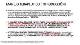 MANEJO TERAPEUTICO (INTRODUCCIÓN)
• Muchos enfoques farmacológicos posibles se han desarrollado empíricamente,
pero hay pocos ensayos controlados que comparen diferentes regímenes . El
enfoque que se detalla a continuación es en general coherente con las directrices
basadas en consenso publicadas por la NEUROCRITICAL CARE SOCIETY /ILAE/
American Epilepsy Society / CENETEC
• EL MANEJO INICIAL SE DIVIDE EN TRES FASES: EVALUACIÓN Y TRATAMIENTO DE
APOYO; TERAPIA FARMACOLÓGICA INICIAL CON UNA BENZODIAZEPINA; Y
TERAPIA URGENTE QUE LOGRA UN CONTROL A LARGO PLAZO USANDO UN
MEDICAMENTO ANTICONVULSIVO DISTINTO DE LAS BENZODIAZEPINAS
• RECOMENDACIONES DE TRATAMIENTO EPILÉPTICO Clínicamente, los pacientes
se presentan primero en estado epiléptico EN TRES ESCENARIOS distintos: (1)
PREHOSPITALARIA, (2) DEPARTAMENTO DE EMERGENCIA O INTERNACIÓN, Y (3)
ICU
 