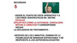 RECORDAR
5´
 DESDE EL PUNTO DE VISTA OPERATIVO Y A
LOS FINES TERAPEUTICOS SE DEFINE
ESTATUS
EPILEPTICO COMO LA ACTIVIDAD CONVULSIVA
MAYOR A 5 MINUTOS Y CORRESPONDE
INICIAR
LA SECUENCIA DE TRATAMIENTO .
DESPUES DE LOS 5 MINUTOS, DISMINUYE LA
POSIBILIDAD DE REMISION ESPONTANEA Y DE
RESPUESTA A LOS ANTICONVULSIVANTES
 