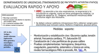 EVALUACION RAPIDO Y APOYO
• ABC: La atención a las vías respiratorias, la respiración y la
circulación es urgente, como en otras emergencias médicas. La
terapia de apoyo (p. Ej., Oxígeno, ventilación mecánica) debe
instituirse según sea necesario.
• Se deben colocar catéteres intravenosos (IV) y obtener sangre para
electrolitos que incluyen calcio, fósforo y magnesio, glucosa sérica,
pruebas de función hepática, un hemograma completo, estudios
de toxicología y niveles de anticonvulsivos, según
corresponda. También se debe obtener una glucosa rápida con
punción digital.
• Se debe instituir SOPORTE HEMODINAMICO (monitoreo cardíaco,
medición frecuente de la presión sanguínea y oximetría de pulso.)
• Un examen CLINICO Y neurológico rápida deben llevarse a cabo
para determinar el tipo de estado epiléptico y, si es posible, su
etiología. Una evaluación médica general enfocada debe evaluar el
estado respiratorio y circulatorio.
DEPARTAMENTO DE URGENCIAS /TRATAMIENTO DE PACIENTES HOSPITALIZADOS
 