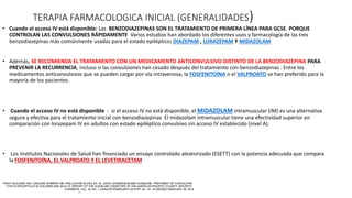 TERAPIA FARMACOLOGICA INICIAL (GENERALIDADES)
• Cuando el acceso IV está disponible: Las BENZODIAZEPINAS SON EL TRATAMIENTO DE PRIMERA LÍNEA PARA GCSE. PORQUE
CONTROLAN LAS CONVULSIONES RÁPIDAMENTE Varios estudios han abordado los diferentes usos y farmacología de las tres
benzodiazepinas más comúnmente usadas para el estado epiléptico: DIAZEPAM , LORAZEPAM Y MIDAZOLAM
• Además, SE RECOMIENDA EL TRATAMIENTO CON UN MEDICAMENTO ANTICONVULSIVO DISTINTO DE LA BENZODIAZEPINA PARA
PREVENIR LA RECURRENCIA, incluso si las convulsiones han cesado después del tratamiento con benzodiazepinas . Entre los
medicamentos anticonvulsivos que se pueden cargar por vía intravenosa, la FOSFENITOÍNA o el VALPROATO se han preferido para la
mayoría de los pacientes.
• Cuando el acceso IV no está disponible : si el acceso IV no está disponible, el MIDAZOLAM intramuscular (IM) es una alternativa
segura y efectiva para el tratamiento inicial con benzodiazepinas El midazolam intramuscular tiene una efectividad superior en
comparación con lorazepam IV en adultos con estado epiléptico convulsivo sin acceso IV establecido (nivel A).
• Los Institutos Nacionales de Salud han financiado un ensayo controlado aleatorizado (ESETT) con la potencia adecuada que compara
la FOSFENITOÍNA, EL VALPROATO Y EL LEVETIRACETAM
 