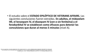 • El estudio sobre el ESTADO EPILÉPTICO DE VETERANS AFFAIRS. Las
siguientes conclusiones fueron extraídas. En adultos, el midazolam
IM, el lorazepam IV, el diazepam IV (con o sin fenitoína) y el
fenobarbital IV se establecen como eficaces para detener las
convulsiones que duran al menos 5 minutos (nivel A).
 