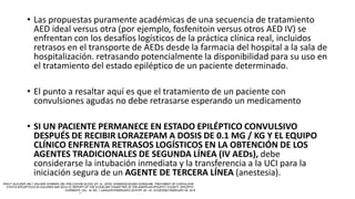 • Las propuestas puramente académicas de una secuencia de tratamiento
AED ideal versus otra (por ejemplo, fosfenitoin versus otros AED IV) se
enfrentan con los desafíos logísticos de la práctica clínica real, incluidos
retrasos en el transporte de AEDs desde la farmacia del hospital a la sala de
hospitalización. retrasando potencialmente la disponibilidad para su uso en
el tratamiento del estado epiléptico de un paciente determinado.
• El punto a resaltar aquí es que el tratamiento de un paciente con
convulsiones agudas no debe retrasarse esperando un medicamento
• SI UN PACIENTE PERMANECE EN ESTADO EPILÉPTICO CONVULSIVO
DESPUÉS DE RECIBIR LORAZEPAM A DOSIS DE 0.1 MG / KG Y EL EQUIPO
CLÍNICO ENFRENTA RETRASOS LOGÍSTICOS EN LA OBTENCIÓN DE LOS
AGENTES TRADICIONALES DE SEGUNDA LÍNEA (IV AEDs), debe
considerarse la intubación inmediata y la transferencia a la UCI para la
iniciación segura de un AGENTE DE TERCERA LÍNEA (anestesia).
 