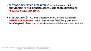 • EL ESTADO EPILÉPTICO REFRACTARIO se define como LAS
CONVULSIONES QUE CONTINÚAN CON LOS TRATAMIENTOS DE
PRIMERA Y SEGUNDA LÍNEA.
• El ESTADO EPILÉPTICO SUPERREFRACTARIO ocurre cuando los
AGENTES DE TERCERA LÍNEA (anestésicos IV) fallan y presenta
desafíos particulares que se analizarán más adelante en este artículo.
 