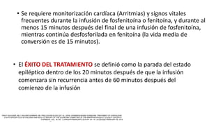• Se requiere monitorización cardíaca (Arritmias) y signos vitales
frecuentes durante la infusión de fosfenitoína o fenitoína, y durante al
menos 15 minutos después del final de una infusión de fosfenitoína,
mientras continúa desfosforilada en fenitoína (la vida media de
conversión es de 15 minutos).
• El ÉXITO DEL TRATAMIENTO se definió como la parada del estado
epiléptico dentro de los 20 minutos después de que la infusión
comenzara sin recurrencia antes de 60 minutos después del
comienzo de la infusión
 