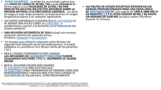 • ACIDO VALPROICO. La evidencia acumulada sugiere que
una DOSIS DE CARGA DE 30 MG / KG puede infundirse de
forma segura a una VELOCIDAD DE 10 MG / KG POR
MINUTO EN ADULTOS SIN EFECTOS ADVERSOS SOBRE LA
PRESIÓN ARTERIAL O LA FRECUENCIA CARDÍACA . Las dosis
de carga en este rango producen concentraciones en rangos
terapéuticos típicos y sin sedación significativa
• LOS DATOS DISPONIBLES SUGIEREN QUE EL VALPROATO ES
AL MENOS TAN EFICAZ COMO LA FENITOÍNA , y
posiblemente superior a la fenitoína, en el tratamiento del
estado epiléptico .
• UNA REVISIÓN SISTEMÁTICA DE 2014 incluyó seis ensayos
aleatorios abiertos de valproato versus
fenitoína, diazepam o fenobarbital ;
• En ensayos que utilizaron valproato como fármaco de
segunda línea (después de las benzodiazepinas), el estado
epiléptico se controló en 50 a 90 por ciento de los pacientes
[ 48 ].
• ●EN EL ENSAYO COMPARATIVO MÁS GRANDE,
LAS INFUSIONES DE VALPROATO Y FENITOÍNA FUERON
IGUALMENTE EFECTIVAS, PERO EL VALPROATO SE TOLERÓ
MEJOR
• ●EN EL SEGUNDO ENSAYO MÁS GRANDE,
EL VALPROATO FUE MÁS EFECTIVO QUE
LA FENITOÍNA COMO TRATAMIENTO DE PRIMERA LÍNEA (SIN
BENZODIAZEPINAS) Y MUCHO MÁS EFECTIVO CUANDO SE
USA DESPUÉS DE FALLAR EN EL OTRO MEDICAMENTO
• LAS PAUTAS DE ESTADO EPILÉPTICO DIFIEREN EN LOS
RANGOS PROPORCIONADOS PARA UNA DOSIS ÚNICA
DE LEVETIRACETAM IV; uno sugiere de 1000 A 3000 MG IV
EN ADULTOS [ 1 ] Y EL OTRO SUGIERE 60 MG / KG HASTA
UN MÁXIMO DE 4500 MG Las dosis suelen infundirse
durante 15 minutos
 