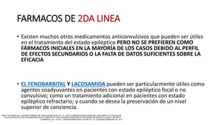 FARMACOS DE 2DA LINEA
• Existen muchos otros medicamentos anticonvulsivos que pueden ser útiles
en el tratamiento del estado epiléptico PERO NO SE PREFIEREN COMO
FÁRMACOS INICIALES EN LA MAYORÍA DE LOS CASOS DEBIDO AL PERFIL
DE EFECTOS SECUNDARIOS O LA FALTA DE DATOS SUFICIENTES SOBRE LA
EFICACIA
• EL FENOBARBITAL Y LACOSAMIDA pueden ser particularmente útiles como
agentes coadyuvantes en pacientes con estado epiléptico focal o no
convulsivo; como un tratamiento adicional en pacientes con estado
epiléptico refractario; y cuando se desea la preservación de un nivel
superior de conciencia.
 