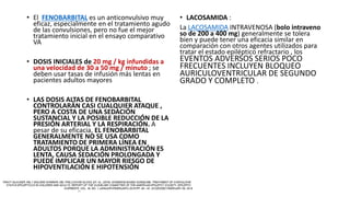 • El FENOBARBITAL es un anticonvulsivo muy
eficaz, especialmente en el tratamiento agudo
de las convulsiones, pero no fue el mejor
tratamiento inicial en el ensayo comparativo
VA
• DOSIS INICIALES de 20 mg / kg infundidas a
una velocidad de 30 a 50 mg / minuto ; se
deben usar tasas de infusión más lentas en
pacientes adultos mayores
• LAS DOSIS ALTAS DE FENOBARBITAL
CONTROLARÁN CASI CUALQUIER ATAQUE ,
PERO A COSTA DE UNA SEDACIÓN
SUSTANCIAL Y LA POSIBLE REDUCCIÓN DE LA
PRESIÓN ARTERIAL Y LA RESPIRACIÓN. A
pesar de su eficacia, EL FENOBARBITAL
GENERALMENTE NO SE USA COMO
TRATAMIENTO DE PRIMERA LÍNEA EN
ADULTOS PORQUE LA ADMINISTRACIÓN ES
LENTA, CAUSA SEDACIÓN PROLONGADA Y
PUEDE IMPLICAR UN MAYOR RIESGO DE
HIPOVENTILACIÓN E HIPOTENSIÓN
• LACOSAMIDA :
La LACOSAMIDA INTRAVENOSA (bolo intraveno
so de 200 a 400 mg) generalmente se tolera
bien y puede tener una eficacia similar en
comparación con otros agentes utilizados para
tratar el estado epiléptico refractario , los
EVENTOS ADVERSOS SERIOS POCO
FRECUENTES INCLUYEN BLOQUEO
AURICULOVENTRICULAR DE SEGUNDO
GRADO Y COMPLETO .
 
