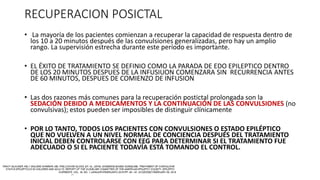 RECUPERACION POSICTAL
• La mayoría de los pacientes comienzan a recuperar la capacidad de respuesta dentro de
los 10 a 20 minutos después de las convulsiones generalizadas, pero hay un amplio
rango. La supervisión estrecha durante este período es importante.
• EL ÉXITO DE TRATAMIENTO SE DEFINIO COMO LA PARADA DE EDO EPILEPTICO DENTRO
DE LOS 20 MINUTOS DESPUES DE LA INFUSIUON COMENZARA SIN RECURRENCIA ANTES
DE 60 MINUTOS, DESPUES DE COMIENZO DE INFUSION
• Las dos razones más comunes para la recuperación postictal prolongada son la
SEDACIÓN DEBIDO A MEDICAMENTOS Y LA CONTINUACIÓN DE LAS CONVULSIONES (no
convulsivas); estos pueden ser imposibles de distinguir clínicamente
• POR LO TANTO, TODOS LOS PACIENTES CON CONVULSIONES O ESTADO EPILÉPTICO
QUE NO VUELVEN A UN NIVEL NORMAL DE CONCIENCIA DESPUÉS DEL TRATAMIENTO
INICIAL DEBEN CONTROLARSE CON EEG PARA DETERMINAR SI EL TRATAMIENTO FUE
ADECUADO O SI EL PACIENTE TODAVÍA ESTÁ TOMANDO EL CONTROL.
 