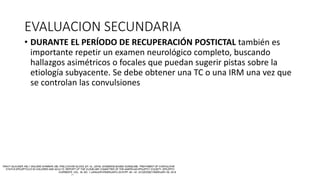 EVALUACION SECUNDARIA
• DURANTE EL PERÍODO DE RECUPERACIÓN POSTICTAL también es
importante repetir un examen neurológico completo, buscando
hallazgos asimétricos o focales que puedan sugerir pistas sobre la
etiología subyacente. Se debe obtener una TC o una IRM una vez que
se controlan las convulsiones
 