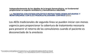 Independientemente de los detalles de la terapia farmacológica, es fundamental
proporcionar un soporte ventilatorio y hemodinámico adecuado.
Los PACIENTES CON ESTADO EPILÉPTICO REFRACTARIO DEBEN INTUBARSE Y
MONITORIZARSE CON ELECTROENCEFALOGRAMA CONTINUO (EEG)
Los AEDs tradicionales de segunda línea se pueden iniciar con menos
urgencia para proporcionar la cobertura de tratamiento necesaria
para prevenir el retorno de las convulsiones cuando el paciente es
desconectado de la anestesia
 