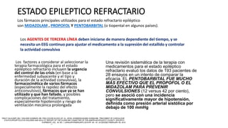 ESTADO EPILEPTICO REFRACTARIO
Los factores a considerar al seleccionar la
terapia farmacológica para el estado
epiléptico refractario incluyen la urgencia
del control de las crisis (en base a la
enfermedad subyacente y el tipo y
duración de la actividad convulsiva), la
farmacocinética de varios fármacos
(especialmente la rapidez del efecto
anticonvulsivo), fármacos que ya se han
utilizado y que han fallado, y posibles
complicaciones del tratamiento,
especialmente hipotensión y riesgo de
ventilación mecánica prolongada
Una revisión sistemática de la terapia con
medicamentos para el estado epiléptico
refractario evaluó los datos de 193 pacientes de
28 ensayos en un intento de comparar la
eficacia. EL PENTOBARBITAL FUE MUCHO
MÁS EFECTIVO QUE EL PROPOFOL O EL
MIDAZOLAM PARA PREVENIR
CONVULSIONES (12 versus 42 por ciento),
pero se asoció con una incidencia
significativamente mayor de hipotensión,
definida como presión arterial sistólica por
debajo de 100 mmHg
Los fármacos principales utilizados para el estado refractario epiléptico
son MIDAZOLAM , PROPOFOL Y PENTOBARBITAL (o tiopental en algunos países).
Los AGENTES DE TERCERA LÍNEA deben iniciarse de manera dependiente del tiempo, y se
necesita un EEG continuo para ajustar el medicamento a la supresión del estallido y controlar
la actividad convulsiva
 