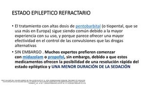 ESTADO EPILEPTICO REFRACTARIO
• El tratamiento con altas dosis de pentobarbital (o tiopental, que se
usa más en Europa) sigue siendo común debido a la mayor
experiencia con su uso, y porque parece ofrecer una mayor
efectividad en el control de las convulsiones que las drogas
alternativas
• SIN EMBARGO . Muchos expertos prefieren comenzar
con midazolam o propofol, sin embargo, debido a que estos
medicamentos ofrecen la posibilidad de una resolución rápida del
estado epiléptico y UNA MENOR DURACIÓN DE LA SEDACIÓN
 