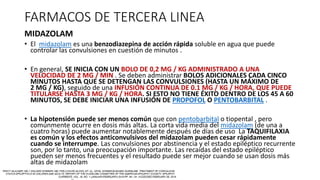 FARMACOS DE TERCERA LINEA
MIDAZOLAM
• El midazolam es una benzodiazepina de acción rápida soluble en agua que puede
controlar las convulsiones en cuestión de minutos .
• En general, SE INICIA CON UN BOLO DE 0,2 MG / KG ADMINISTRADO A UNA
VELOCIDAD DE 2 MG / MIN . Se deben administrar BOLOS ADICIONALES CADA CINCO
MINUTOS HASTA QUE SE DETENGAN LAS CONVULSIONES (HASTA UN MÁXIMO DE
2 MG / KG), seguido de una INFUSIÓN CONTINUA DE 0.1 MG / KG / HORA, QUE PUEDE
TITULARSE HASTA 3 MG / KG / HORA. SI ESTO NO TIENE ÉXITO DENTRO DE LOS 45 A 60
MINUTOS, SE DEBE INICIAR UNA INFUSIÓN DE PROPOFOL O PENTOBARBITAL .
• La hipotensión puede ser menos común que con pentobarbital o tiopental , pero
comúnmente ocurre en dosis más altas. La corta vida media del midazolam (de una a
cuatro horas) puede aumentar notablemente después de días de uso La TAQUIFILAXIA
es común y los efectos anticonvulsivos del midazolam pueden cesar rápidamente
cuando se interrumpe. Las convulsiones por abstinencia y el estado epiléptico recurrente
son, por lo tanto, una preocupación importante. Las recaídas del estado epiléptico
pueden ser menos frecuentes y el resultado puede ser mejor cuando se usan dosis más
altas de midazolam
 