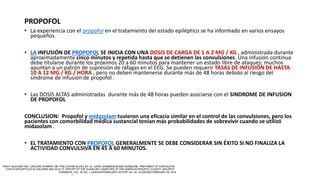 PROPOFOL
• La experiencia con el propofol en el tratamiento del estado epiléptico se ha informado en varios ensayos
pequeños
• LA INFUSIÓN DE PROPOFOL SE INICIA CON UNA DOSIS DE CARGA DE 1 A 2 MG / KG , administrada durante
aproximadamente cinco minutos y repetida hasta que se detienen las convulsiones. Una infusión continua
debe titularse durante los próximos 20 a 60 minutos para mantener un estado libre de ataques; muchos
apuntan a un patrón de supresión de ráfagas en el EEG. Se pueden requerir TASAS DE INFUSIÓN DE HASTA
10 A 12 MG / KG / HORA , pero no deben mantenerse durante más de 48 horas debido al riesgo del
síndrome de infusión de propofol .
• Las DOSIS ALTAS administradas durante más de 48 horas pueden asociarse con el SINDROME DE INFUSION
DE PROPOFOL
CONCLUSION: Propofol y midazolam tuvieron una eficacia similar en el control de las convulsiones, pero los
pacientes con comorbilidad médica sustancial tenían más probabilidades de sobrevivir cuando se utilizó
midazolam .
• EL TRATAMIENTO CON PROPOFOL GENERALMENTE SE DEBE CONSIDERAR SIN ÉXITO SI NO FINALIZA LA
ACTIVIDAD CONVULSIVA EN 45 A 60 MINUTOS.
 