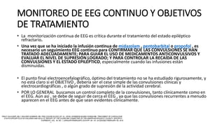 MONITOREO DE EEG CONTINUO Y OBJETIVOS
DE TRATAMIENTO
• La monitorización continua de EEG es crítica durante el tratamiento del estado epiléptico
refractario.
• Una vez que se ha iniciado la infusión continua de midazolam , pentobarbital o propofol , es
necesario un seguimiento EEG continuo para CONFIRMAR QUE LAS CONVULSIONES SE HAN
TRATADO ADECUADAMENTE; PARA GUIAR EL USO DE MEDICAMENTOS ANTICONVULSIVOS Y
EVALUAR EL NIVEL DE SUPRESIÓN LOGRADO; Y PARA CONTROLAR LA RECAÍDA DE LAS
CONVULSIONES Y EL ESTADO EPILÉPTICO, especialmente cuando las infusiones están
disminuidas.
• El punto final electroencefalográfico, óptimo del tratamiento no se ha estudiado rigurosamente, y
no está claro si el OBJETIVO , debería ser el cese simple de las convulsiones clínicas y
electrocardiográficas , o algún grado de supresión de la actividad cerebral.
• POR LO GENERAL buscamos un control completo de la convulsiones, tanto clínicamente como en
el EEG. Aún así , se debe de seguir de cerca el EEG , ya que las convulsiones recurrentes a menudo
aparecen en el EEG antes de que sean evidentes clínicamente.
 