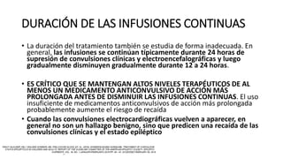 DURACIÓN DE LAS INFUSIONES CONTINUAS
• La duración del tratamiento también se estudia de forma inadecuada. En
general, las infusiones se continúan típicamente durante 24 horas de
supresión de convulsiones clínicas y electroencefalográficas y luego
gradualmente disminuyen gradualmente durante 12 a 24 horas.
• ES CRÍTICO QUE SE MANTENGAN ALTOS NIVELES TERAPÉUTICOS DE AL
MENOS UN MEDICAMENTO ANTICONVULSIVO DE ACCIÓN MÁS
PROLONGADA ANTES DE DISMINUIR LAS INFUSIONES CONTINUAS. El uso
insuficiente de medicamentos anticonvulsivos de acción más prolongada
probablemente aumente el riesgo de recaída
• Cuando las convulsiones electrocardiográficas vuelven a aparecer, en
general no son un hallazgo benigno, sino que predicen una recaída de las
convulsiones clínicas y el estado epiléptico
 