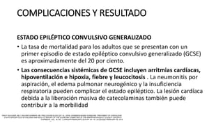 COMPLICACIONES Y RESULTADO
ESTADO EPILÉPTICO CONVULSIVO GENERALIZADO
• La tasa de mortalidad para los adultos que se presentan con un
primer episodio de estado epiléptico convulsivo generalizado (GCSE)
es aproximadamente del 20 por ciento.
• Las consecuencias sistémicas de GCSE incluyen arritmias cardíacas,
hipoventilación e hipoxia, fiebre y leucocitosis . La neumonitis por
aspiración, el edema pulmonar neurogénico y la insuficiencia
respiratoria pueden complicar el estado epiléptico. La lesión cardíaca
debida a la liberación masiva de catecolaminas también puede
contribuir a la morbilidad
 