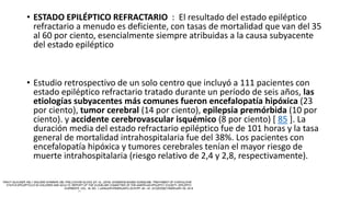 • ESTADO EPILÉPTICO REFRACTARIO : El resultado del estado epiléptico
refractario a menudo es deficiente, con tasas de mortalidad que van del 35
al 60 por ciento, esencialmente siempre atribuidas a la causa subyacente
del estado epiléptico
• Estudio retrospectivo de un solo centro que incluyó a 111 pacientes con
estado epiléptico refractario tratado durante un período de seis años, las
etiologías subyacentes más comunes fueron encefalopatía hipóxica (23
por ciento), tumor cerebral (14 por ciento), epilepsia premórbida (10 por
ciento). y accidente cerebrovascular isquémico (8 por ciento) [ 85 ]. La
duración media del estado refractario epiléptico fue de 101 horas y la tasa
general de mortalidad intrahospitalaria fue del 38%. Los pacientes con
encefalopatía hipóxica y tumores cerebrales tenían el mayor riesgo de
muerte intrahospitalaria (riesgo relativo de 2,4 y 2,8, respectivamente).
 
