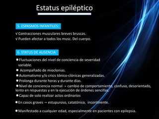 Estatus epilépticoCLÍNICA:Crisis tónico–clónicas generalizadas persistentes o recurrentes sin recuperación de la conciencia.Signos de lateralización -> desviación de la mirada, giro de la cabeza, clonia unilateral.Déficit motor postcrítico.1. STATUS TÓNICO – CLÓNICO:Fase Avanzada, sacudidas rítmicas de los dedos, musculatura facial y/o parpadeo.     de la Conciencia.    Síntomas neurovegetativos -> taquicardia, hipertensión, midriasis,  salivación, hipersecreción bronquial.Fase de coma, el diagnóstico se realiza con ayuda del EEG.