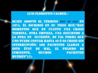 Luis FlorentinCalmeil :quien adoptó el términoétat de mal en 1874. Él escribió en su tesis que:“Hay momentos que en cuanto una crisis termina, otra empieza, una siguiendo a la otra en  sucesión, de tal forma que uno puede contar hasta 40 ó 60 crisis sin interrupción: los pacientes llaman a esto état de mal, el peligro es inminente, muchos  pacientes mueren”(1).