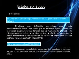 Estatus epilépticoDefiniciones:La Comisión de Epidemiologia y Pronostico de La Liga Internacional contra la Epilepsia Establece una definición operacional mas amplia considerándolo como “una crisis que no muestra signos clínicos de detención después de una duración que va mas allá del promedio de tiempo para las crisis de su tipo en la mayoría de los pacientes, o crisis recurrentes sin recuperación de la función basal interictal del sistema nervioso central “ (Blum 1998)Otros autores como Engel (2001-2006) 	Propusieron una definición que no estuviera basada en el tiempo si no, por la falla de los mecanismos que normalmente hacen que terminen las crisis.