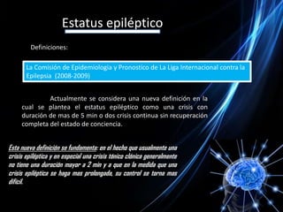 Estatus epilépticoDefiniciones:La Comisión de Epidemiologia y Pronostico de La Liga Internacional contra la Epilepsia  (2008-2009)	Actualmente se considera una nueva definición en la cual se plantea el estatus epiléptico como una crisis con duración de mas de 5 min o dos crisis continua sin recuperación completa del estado de conciencia. Esta nueva definición se fundamenta: en el hecho que usualmente una crisis epiléptica y en especial una crisis tónico clónica generalmente no tiene una duración mayor a 2 min y a que en la medida que una  crisis epiléptica se haga mas prolongada, su control se torna mas difícil.