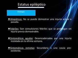 Estatus epilépticoEtiología:Idiopáticas: No se puede demostrar una injuria actual o pasada.Febriles: Son convulsiones febriles que se prolongan sin injuria previa demostrable.Sintomáticas agudas: Desencadenadas por una injuria instalada en la última semana.Sintomáticas remotas: Secundaria a una causa pre-existente.
