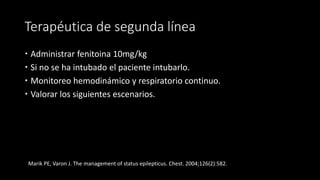 Terapéutica de segunda línea 
 Administrar fenitoina 10mg/kg 
 Si no se ha intubado el paciente intubarlo. 
 Monitoreo hemodinámico y respiratorio continuo. 
 Valorar los siguientes escenarios. 
Marik PE, Varon J. The management of status epilepticus. Chest. 2004;126(2):582. 
 