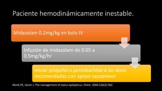 Paciente hemodinámicamente inestable. 
Midazolam 0.2mg/kg en bolo IV 
Infusión de midazolam de 0.05 a 
0.5mg/kg/hr 
Iniciar propofol o pentobarbital a las dosis 
recomendadas con apoyo vasopresor 
Marik PE, Varon J. The management of status epilepticus. Chest. 2004;126(2):582. 
 