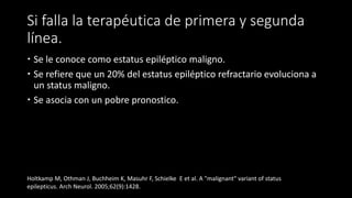 Si falla la terapéutica de primera y segunda 
línea. 
 Se le conoce como estatus epiléptico maligno. 
 Se refiere que un 20% del estatus epiléptico refractario evoluciona a 
un status maligno. 
 Se asocia con un pobre pronostico. 
Holtkamp M, Othman J, Buchheim K, Masuhr F, Schielke E et al. A "malignant" variant of status 
epilepticus. Arch Neurol. 2005;62(9):1428. 
 