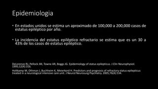 Epidemiologia 
 En estados unidos se estima un aproximado de 100,000 a 200,000 casos de 
estatus epiléptico por año. 
 La incidencia del estatus epiléptico refractario se estima que es un 30 a 
43% de los casos de estatus epiléptico. 
DeLorenzo RJ, Pellock JM, Towne AR, Boggs JG. Epidemiology of status epilepticus. J Clin Neurophysiol. 
1995;12(4):316. 
Holtkamp M, Othman J, Buchheim K, Meierkord H. Predictors and prognosis of refractory status epilepticus 
treated in a neurological intensive care unit. J Neurol Neurosurg Psychiatry. 2005;76(4):534. 
 