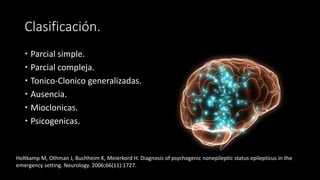 Clasificación. 
 Parcial simple. 
 Parcial compleja. 
 Tonico-Clonico generalizadas. 
 Ausencia. 
 Mioclonicas. 
 Psicogenicas. 
Holtkamp M, Othman J, Buchheim K, Meierkord H. Diagnosis of psychogenic nonepileptic status epilepticus in the 
emergency setting. Neurology. 2006;66(11):1727. 
 