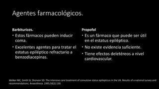 Agentes farmacológicos. 
Barbituricos. 
 Estos fármacos pueden inducir 
coma. 
 Excelentes agentes para tratar el 
estatus epiléptico refractario a 
benzodiacepinas. 
Propofol 
 Es un fármaco que puede ser útil 
en el estatus epiléptico. 
 No existe evidencia suficiente. 
 Tiene efectos deletéreos a nivel 
cardiovascular. 
Walker MC, Smith SJ, Shorvon SD. The intensive care treatment of convulsive status epilepticus in the UK. Results of a national survey and 
recommendations. Anaesthesia. 1995;50(2):130. 
 